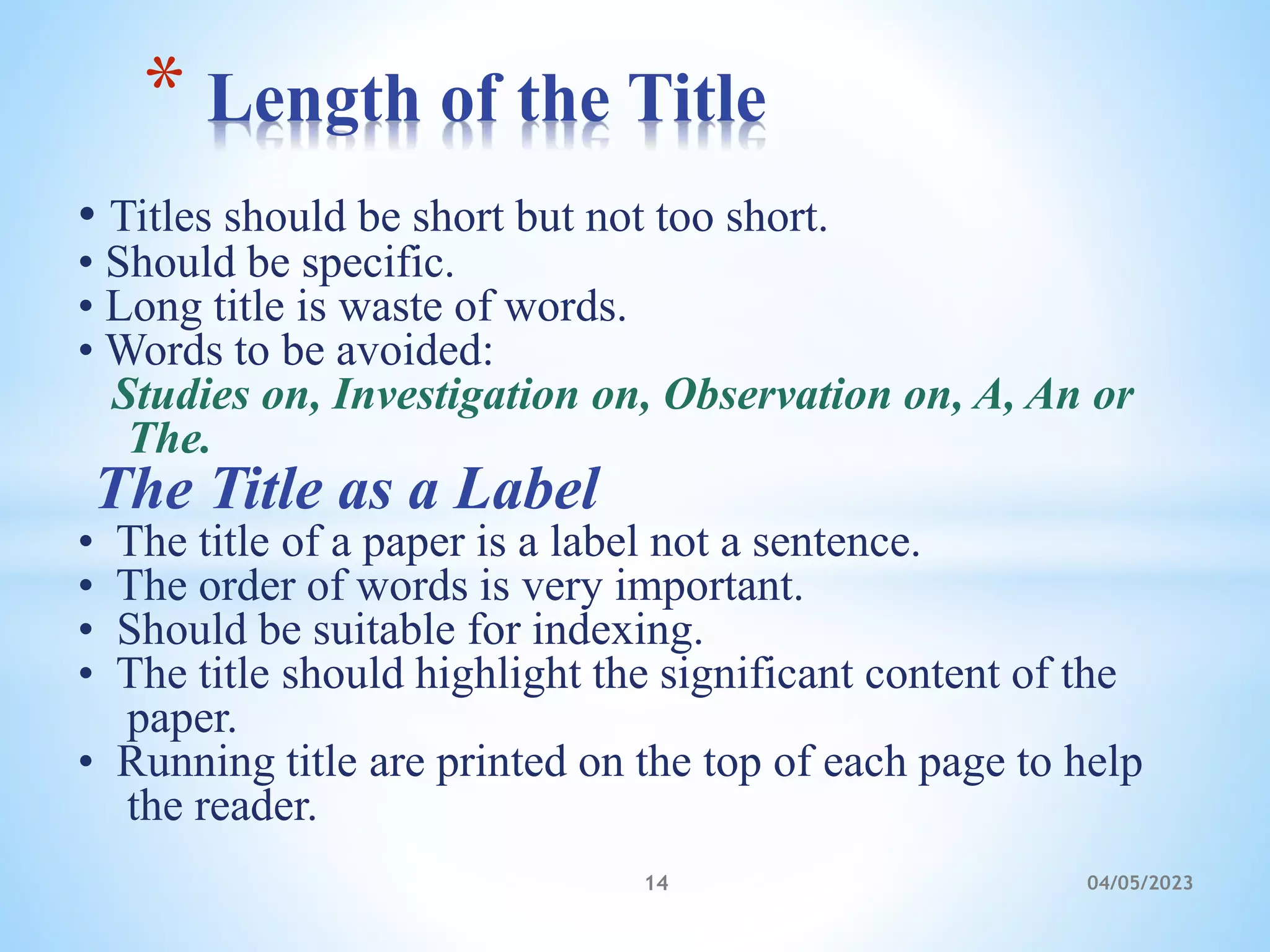 • Titles should be short but not too short.
• Should be specific.
• Long title is waste of words.
• Words to be avoided:
Studies on, Investigation on, Observation on, A, An or
The.
The Title as a Label
• The title of a paper is a label not a sentence.
• The order of words is very important.
• Should be suitable for indexing.
• The title should highlight the significant content of the
paper.
• Running title are printed on the top of each page to help
the reader.
* Length of the Title
14 04/05/2023
 