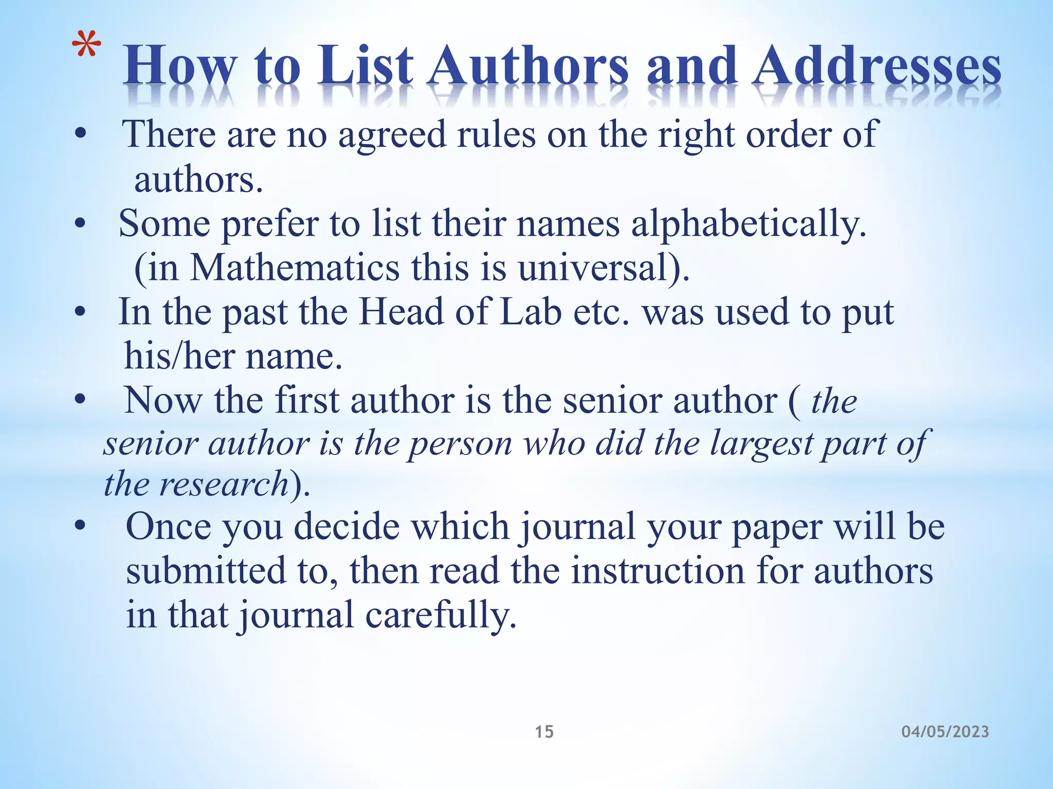 • There are no agreed rules on the right order of
authors.
• Some prefer to list their names alphabetically.
(in Mathematics this is universal).
• In the past the Head of Lab etc. was used to put
his/her name.
• Now the first author is the senior author ( the
senior author is the person who did the largest part of
the research).
• Once you decide which journal your paper will be
submitted to, then read the instruction for authors
in that journal carefully.
* How to List Authors and Addresses
15 04/05/2023
 