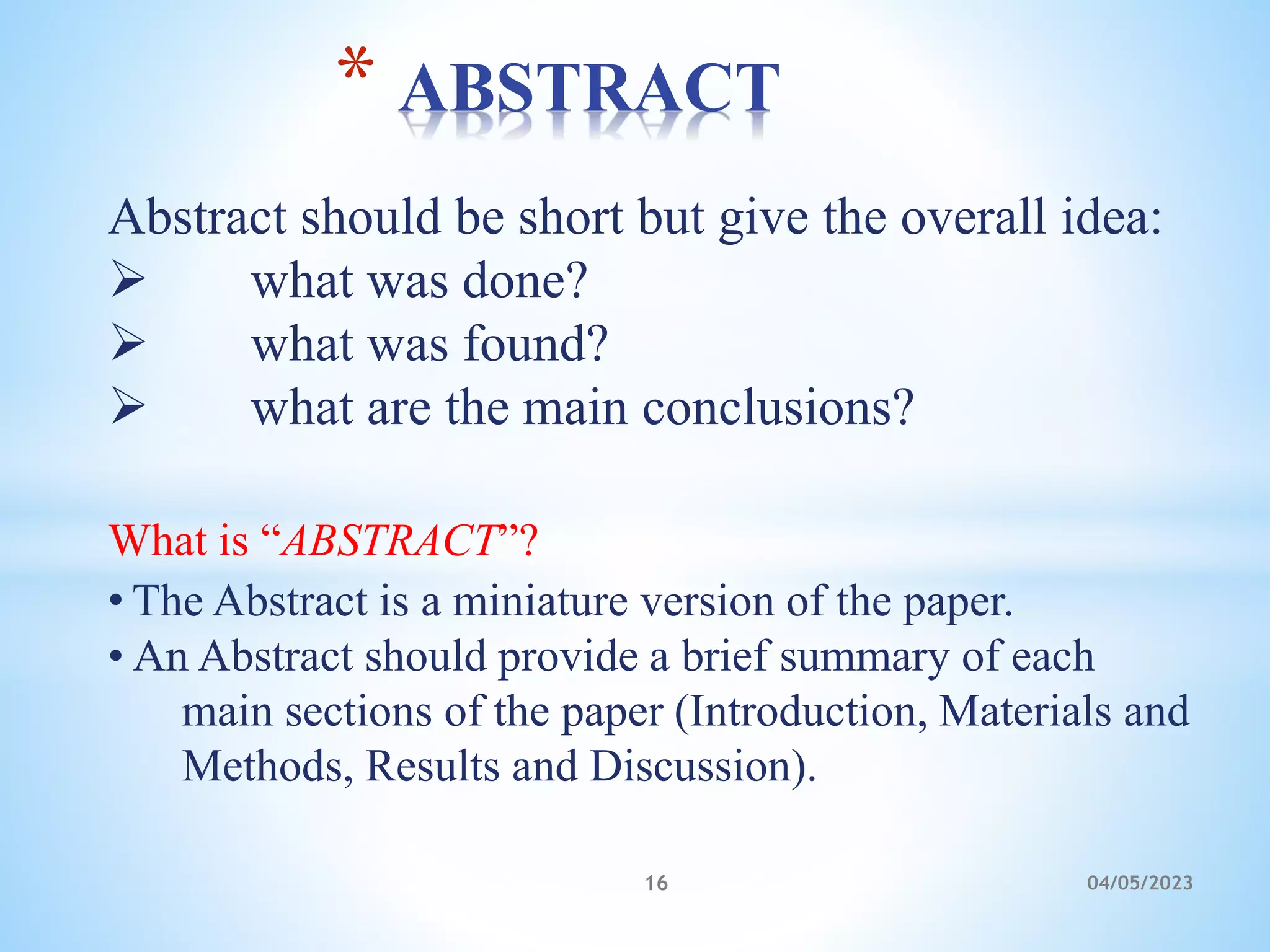 Abstract should be short but give the overall idea:
 what was done?
 what was found?
 what are the main conclusions?
What is “ABSTRACT”?
• The Abstract is a miniature version of the paper.
• An Abstract should provide a brief summary of each
main sections of the paper (Introduction, Materials and
Methods, Results and Discussion).
* ABSTRACT
16 04/05/2023
 