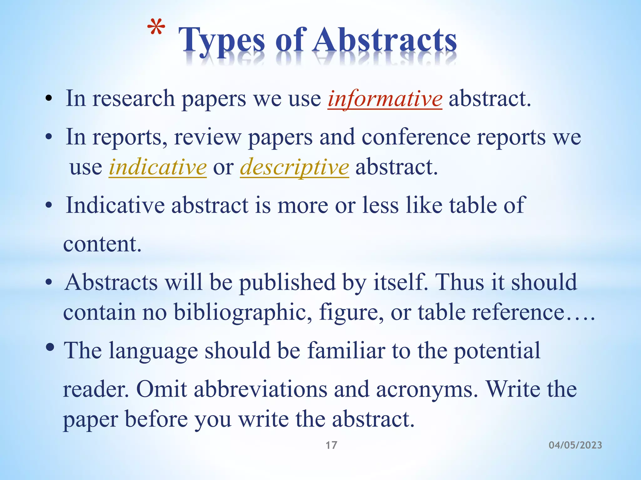 • In research papers we use informative abstract.
• In reports, review papers and conference reports we
use indicative or descriptive abstract.
• Indicative abstract is more or less like table of
content.
• Abstracts will be published by itself. Thus it should
contain no bibliographic, figure, or table reference….
• The language should be familiar to the potential
reader. Omit abbreviations and acronyms. Write the
paper before you write the abstract.
* Types of Abstracts
17 04/05/2023
 