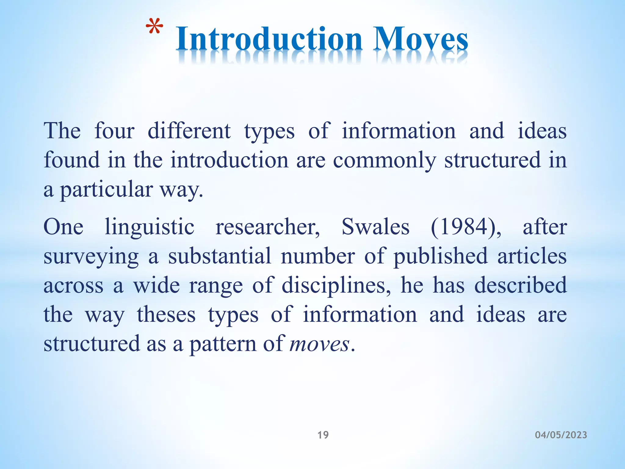 The four different types of information and ideas
found in the introduction are commonly structured in
a particular way.
One linguistic researcher, Swales (1984), after
surveying a substantial number of published articles
across a wide range of disciplines, he has described
the way theses types of information and ideas are
structured as a pattern of moves.
* Introduction Moves
19 04/05/2023
 