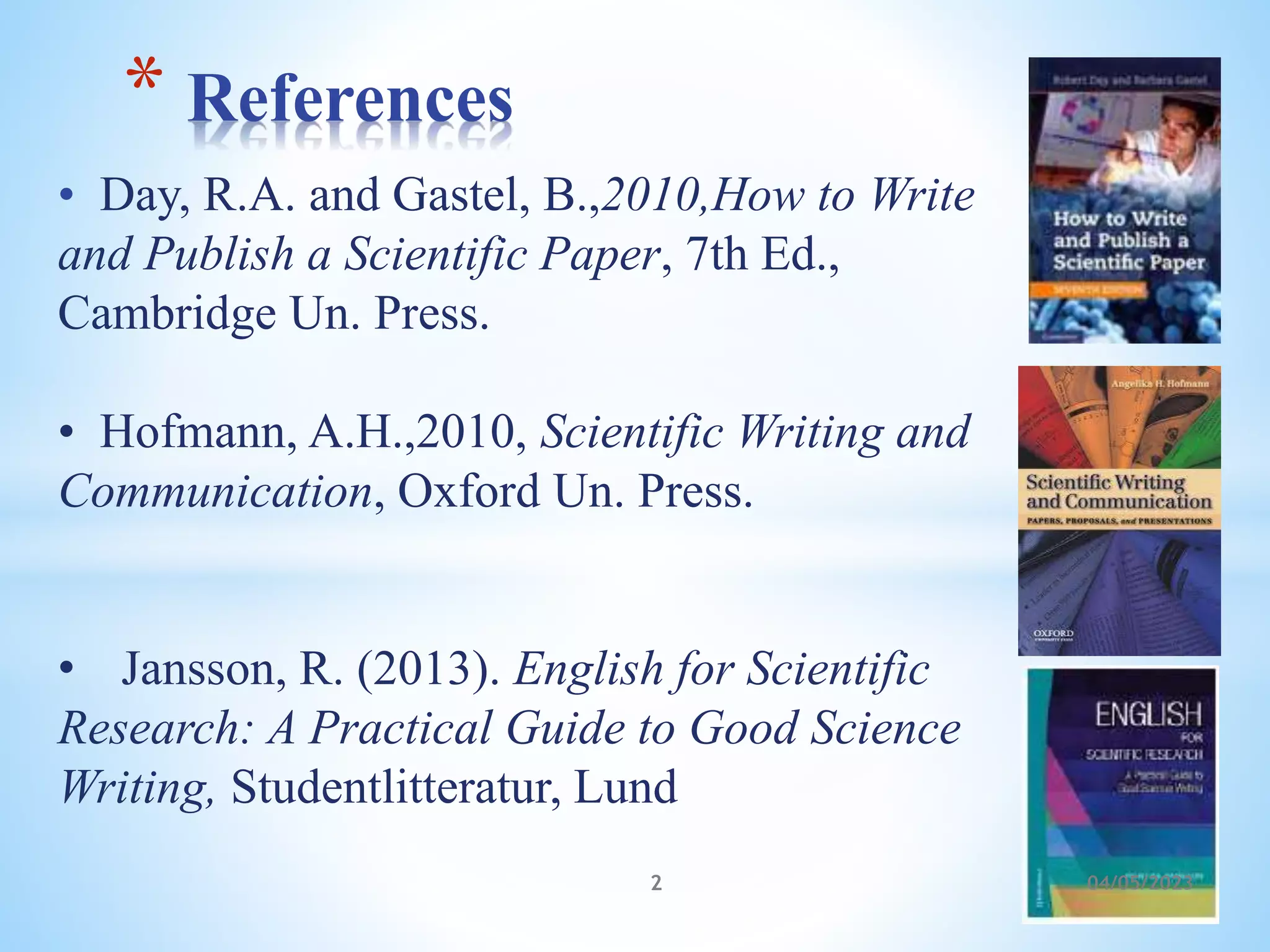 • Day, R.A. and Gastel, B.,2010,How to Write
and Publish a Scientific Paper, 7th Ed.,
Cambridge Un. Press.
• Hofmann, A.H.,2010, Scientific Writing and
Communication, Oxford Un. Press.
• Jansson, R. (2013). English for Scientific
Research: A Practical Guide to Good Science
Writing, Studentlitteratur, Lund
* References
2 04/05/2023
 