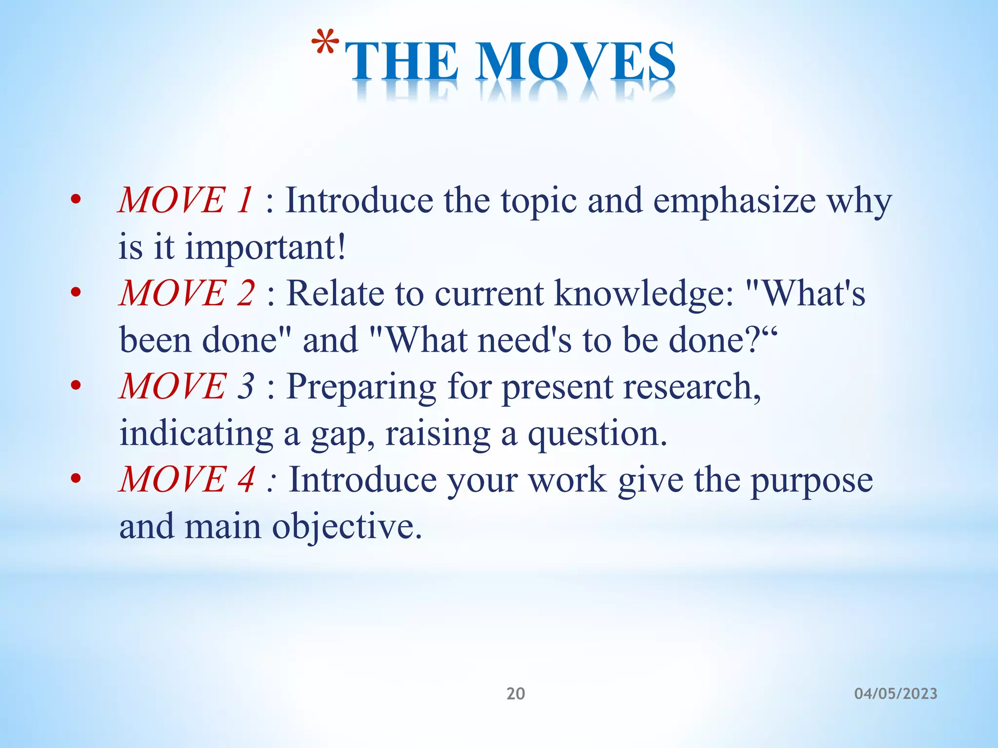 *THE MOVES
• MOVE 1 : Introduce the topic and emphasize why
is it important!
• MOVE 2 : Relate to current knowledge: "What's
been done" and "What need's to be done?“
• MOVE 3 : Preparing for present research,
indicating a gap, raising a question.
• MOVE 4 : Introduce your work give the purpose
and main objective.
20 04/05/2023
 