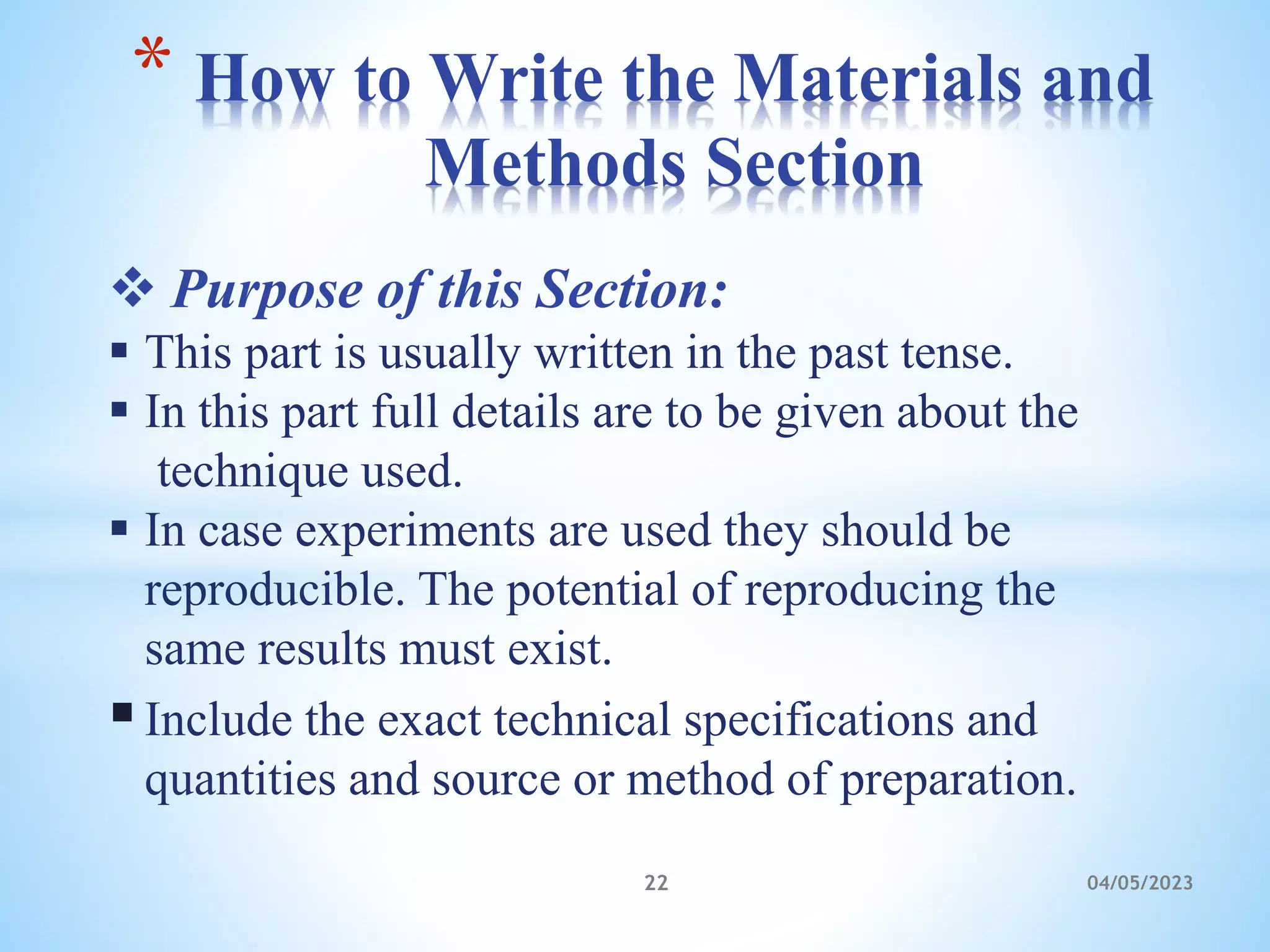  Purpose of this Section:
 This part is usually written in the past tense.
 In this part full details are to be given about the
technique used.
 In case experiments are used they should be
reproducible. The potential of reproducing the
same results must exist.
Include the exact technical specifications and
quantities and source or method of preparation.
* How to Write the Materials and
Methods Section
22 04/05/2023
 
