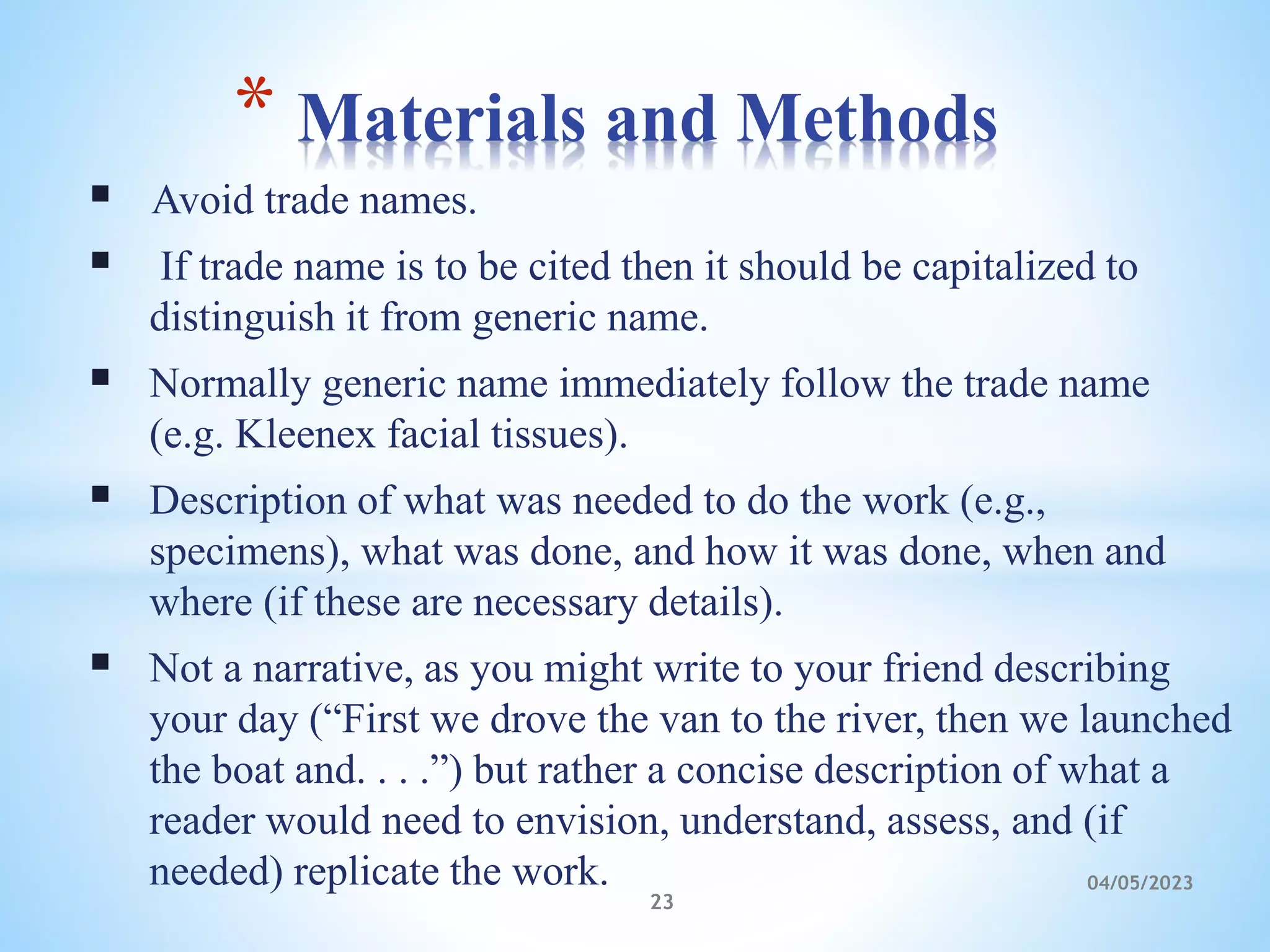  Avoid trade names.
 If trade name is to be cited then it should be capitalized to
distinguish it from generic name.
 Normally generic name immediately follow the trade name
(e.g. Kleenex facial tissues).
 Description of what was needed to do the work (e.g.,
specimens), what was done, and how it was done, when and
where (if these are necessary details).
 Not a narrative, as you might write to your friend describing
your day (“First we drove the van to the river, then we launched
the boat and. . . .”) but rather a concise description of what a
reader would need to envision, understand, assess, and (if
needed) replicate the work.
* Materials and Methods
23
04/05/2023
 