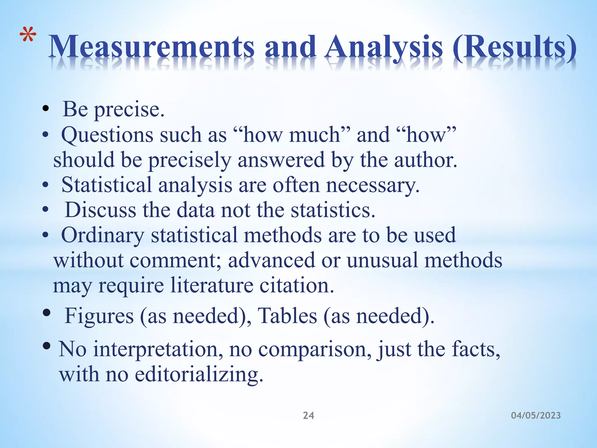 • Be precise.
• Questions such as “how much” and “how”
should be precisely answered by the author.
• Statistical analysis are often necessary.
• Discuss the data not the statistics.
• Ordinary statistical methods are to be used
without comment; advanced or unusual methods
may require literature citation.
• Figures (as needed), Tables (as needed).
• No interpretation, no comparison, just the facts,
with no editorializing.
* Measurements and Analysis (Results)
24 04/05/2023
 