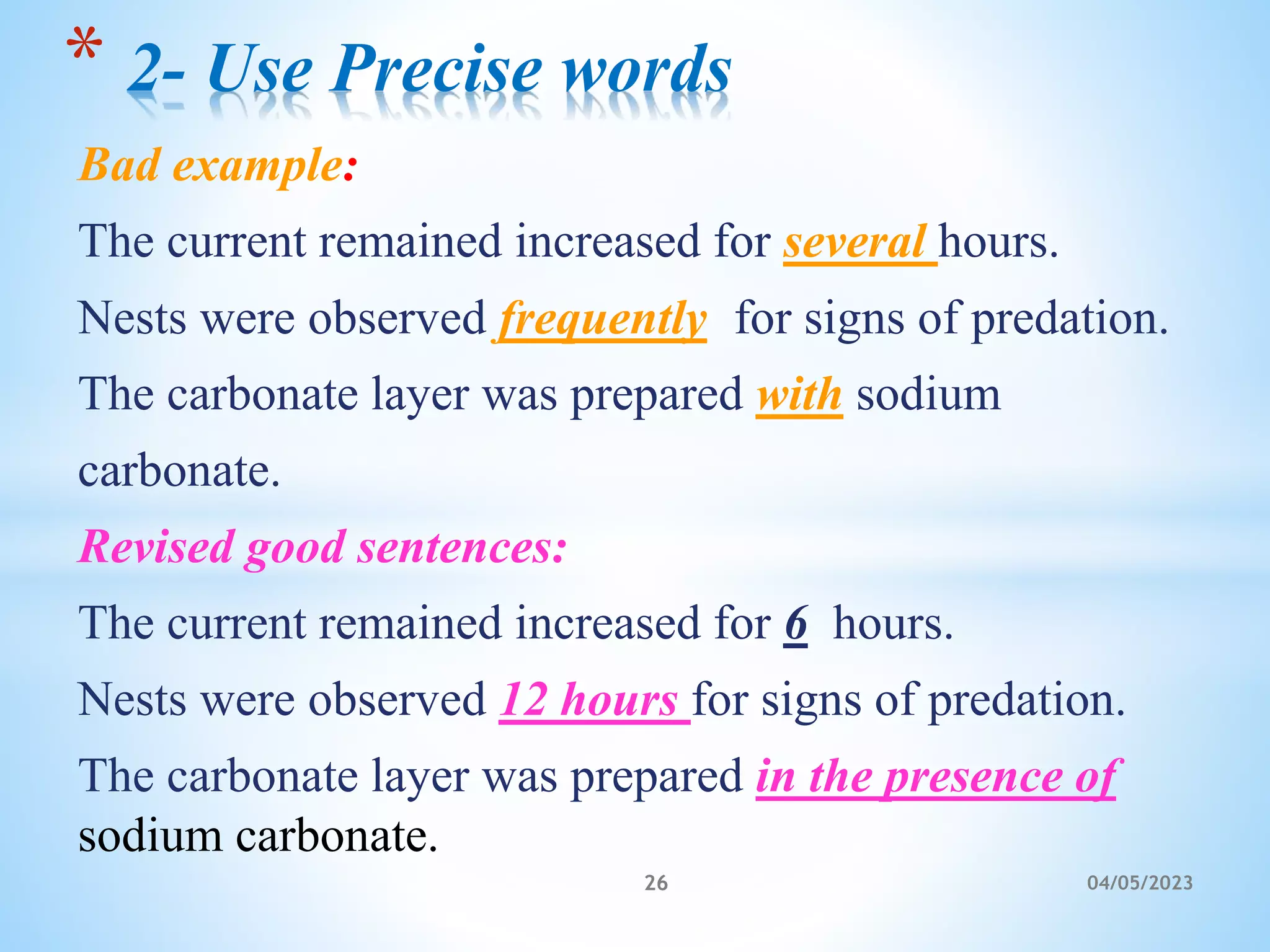 Bad example:
The current remained increased for several hours.
Nests were observed frequently for signs of predation.
The carbonate layer was prepared with sodium
carbonate.
Revised good sentences:
The current remained increased for 6 hours.
Nests were observed 12 hours for signs of predation.
The carbonate layer was prepared in the presence of
sodium carbonate.
* 2- Use Precise words
26 04/05/2023
 