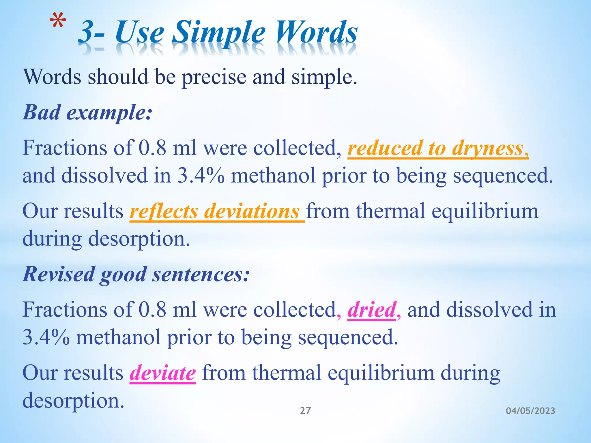 Words should be precise and simple.
Bad example:
Fractions of 0.8 ml were collected, reduced to dryness,
and dissolved in 3.4% methanol prior to being sequenced.
Our results reflects deviations from thermal equilibrium
during desorption.
Revised good sentences:
Fractions of 0.8 ml were collected, dried, and dissolved in
3.4% methanol prior to being sequenced.
Our results deviate from thermal equilibrium during
desorption.
* 3- Use Simple Words
27 04/05/2023
 