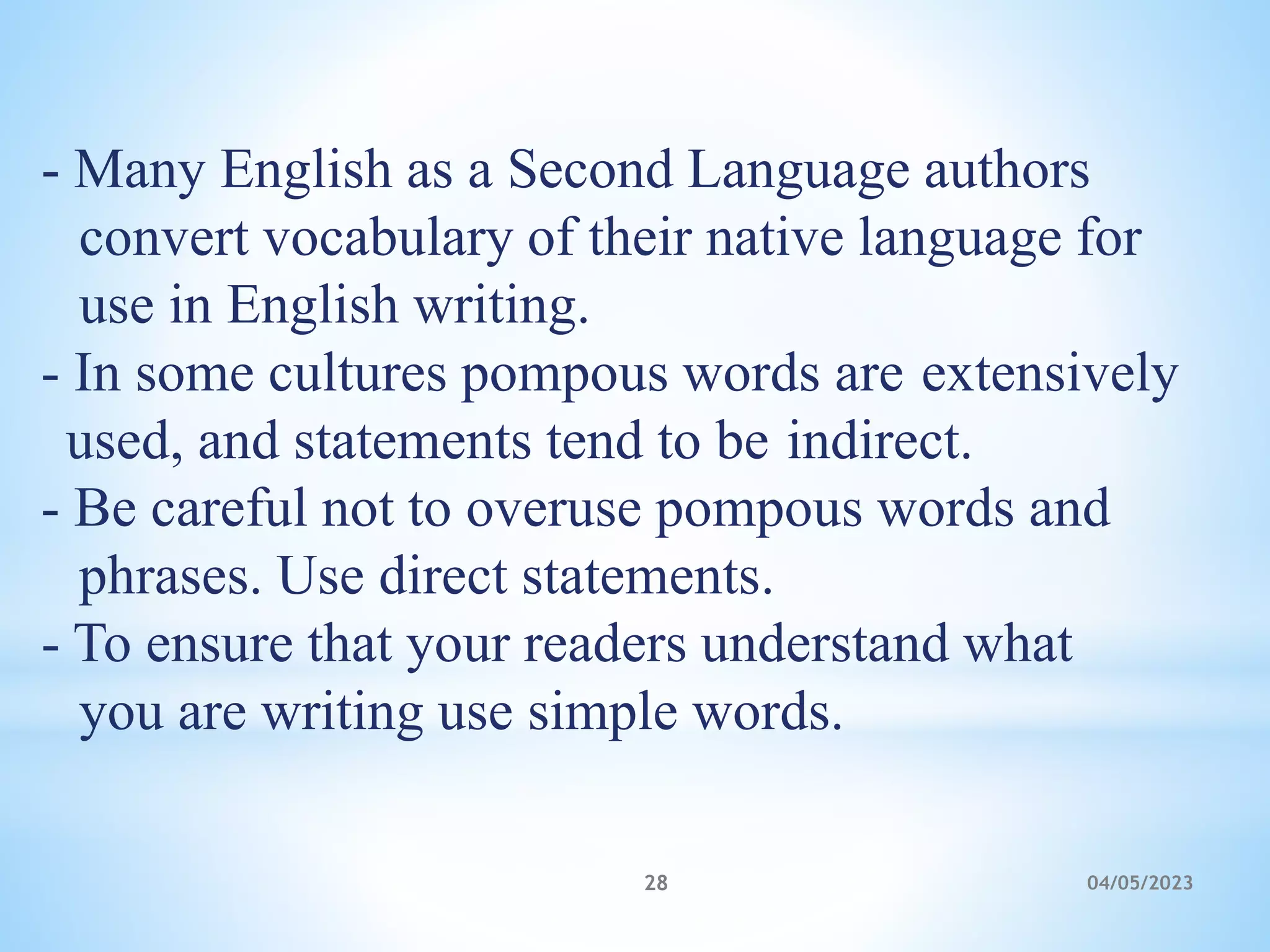 - Many English as a Second Language authors
convert vocabulary of their native language for
use in English writing.
- In some cultures pompous words are extensively
used, and statements tend to be indirect.
- Be careful not to overuse pompous words and
phrases. Use direct statements.
- To ensure that your readers understand what
you are writing use simple words.
28 04/05/2023
 