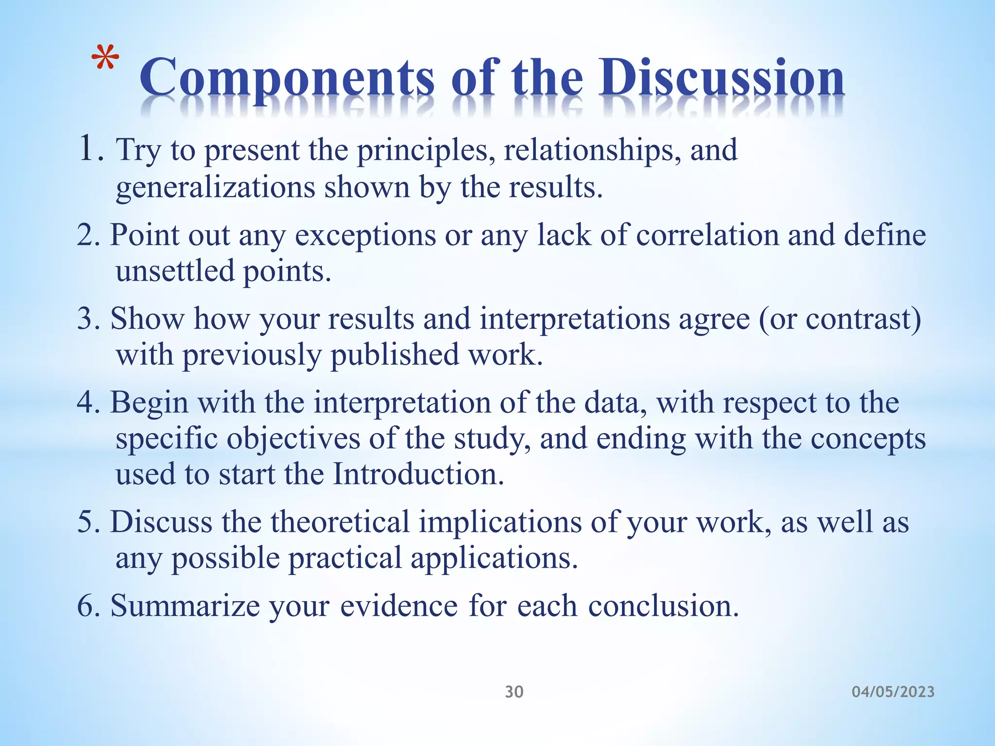 1. Try to present the principles, relationships, and
generalizations shown by the results.
2. Point out any exceptions or any lack of correlation and define
unsettled points.
3. Show how your results and interpretations agree (or contrast)
with previously published work.
4. Begin with the interpretation of the data, with respect to the
specific objectives of the study, and ending with the concepts
used to start the Introduction.
5. Discuss the theoretical implications of your work, as well as
any possible practical applications.
6. Summarize your evidence for each conclusion.
* Components of the Discussion
30 04/05/2023
 