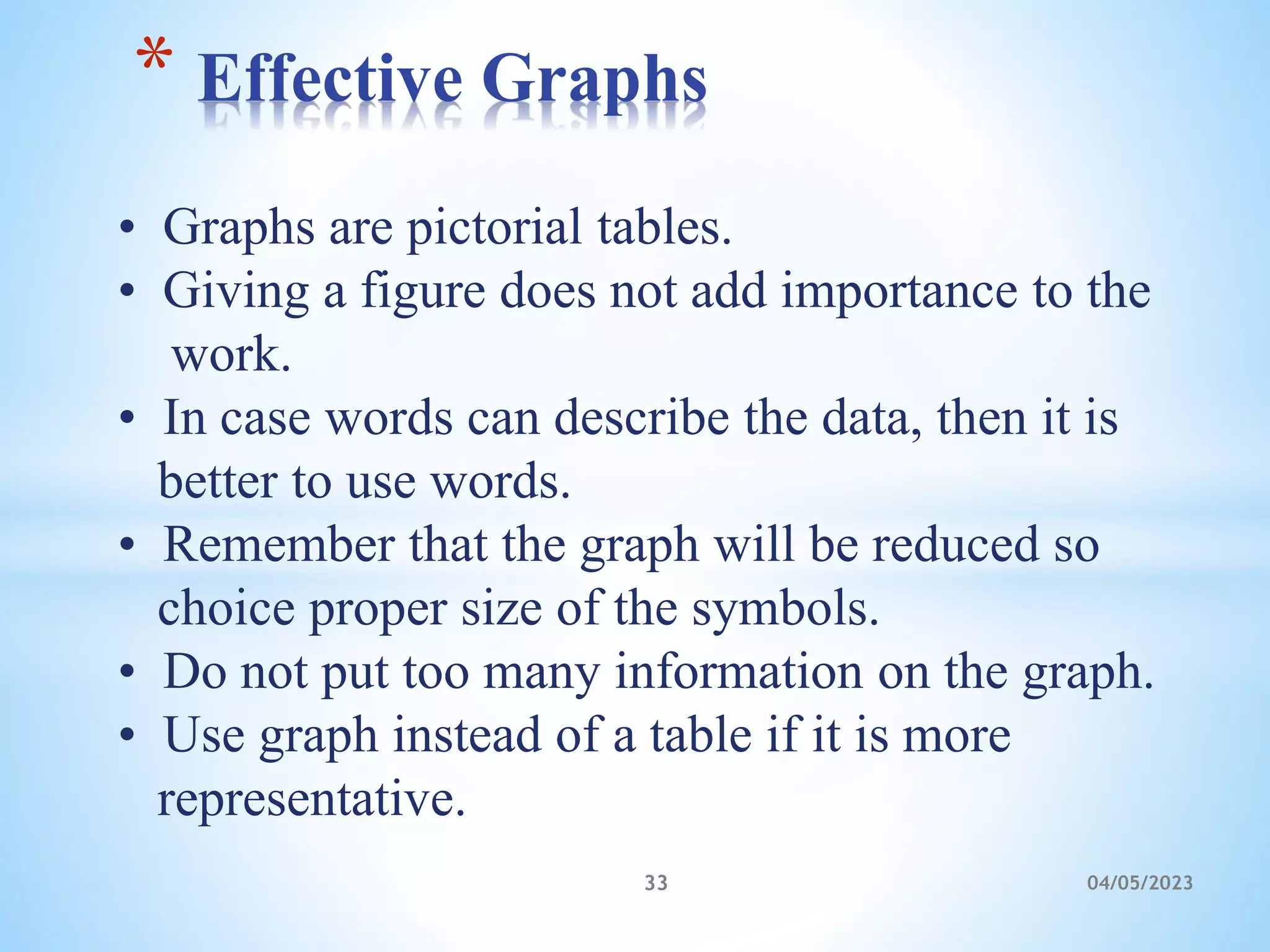 • Graphs are pictorial tables.
• Giving a figure does not add importance to the
work.
• In case words can describe the data, then it is
better to use words.
• Remember that the graph will be reduced so
choice proper size of the symbols.
• Do not put too many information on the graph.
• Use graph instead of a table if it is more
representative.
* Effective Graphs
33 04/05/2023
 