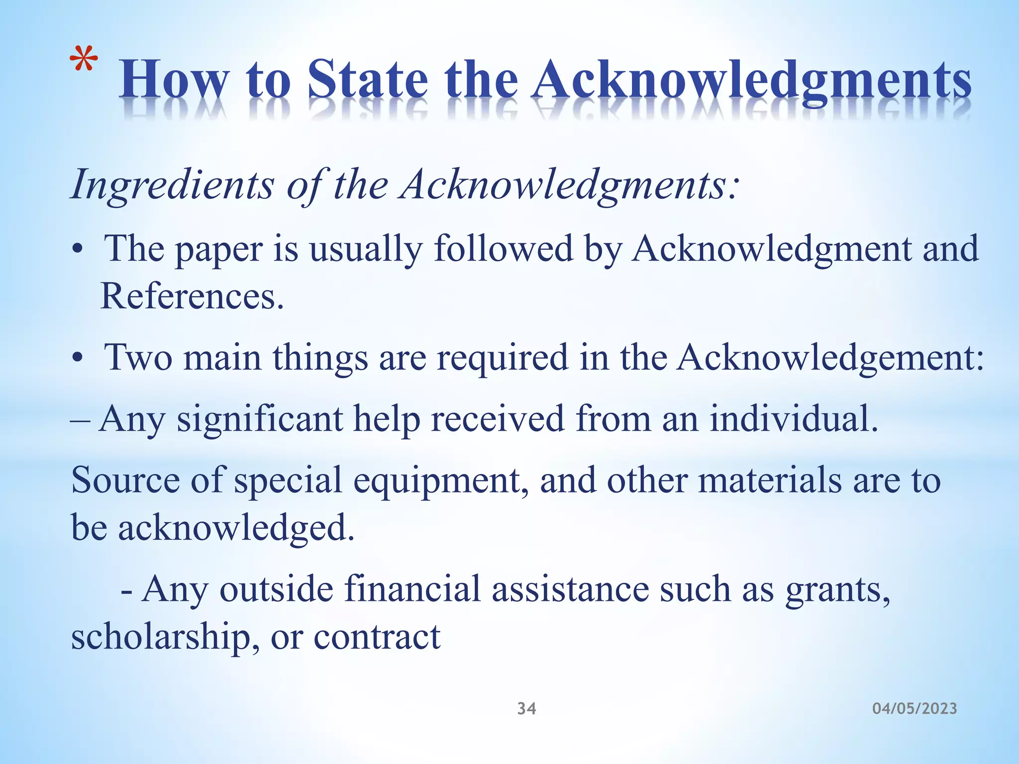 Ingredients of the Acknowledgments:
• The paper is usually followed by Acknowledgment and
References.
• Two main things are required in the Acknowledgement:
– Any significant help received from an individual.
Source of special equipment, and other materials are to
be acknowledged.
- Any outside financial assistance such as grants,
scholarship, or contract
* How to State the Acknowledgments
34 04/05/2023
 