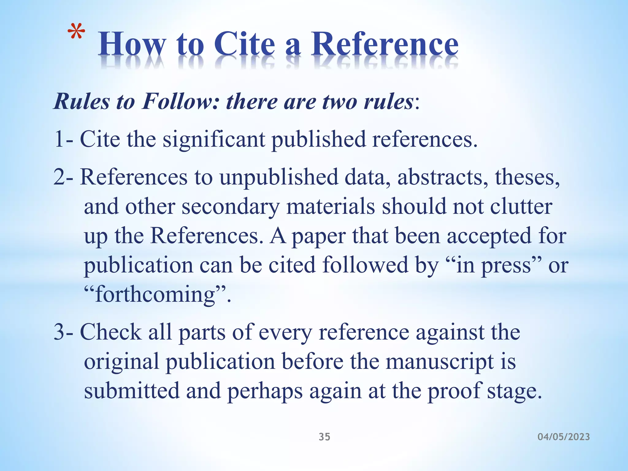 Rules to Follow: there are two rules:
1- Cite the significant published references.
2- References to unpublished data, abstracts, theses,
and other secondary materials should not clutter
up the References. A paper that been accepted for
publication can be cited followed by “in press” or
“forthcoming”.
3- Check all parts of every reference against the
original publication before the manuscript is
submitted and perhaps again at the proof stage.
* How to Cite a Reference
35 04/05/2023
 