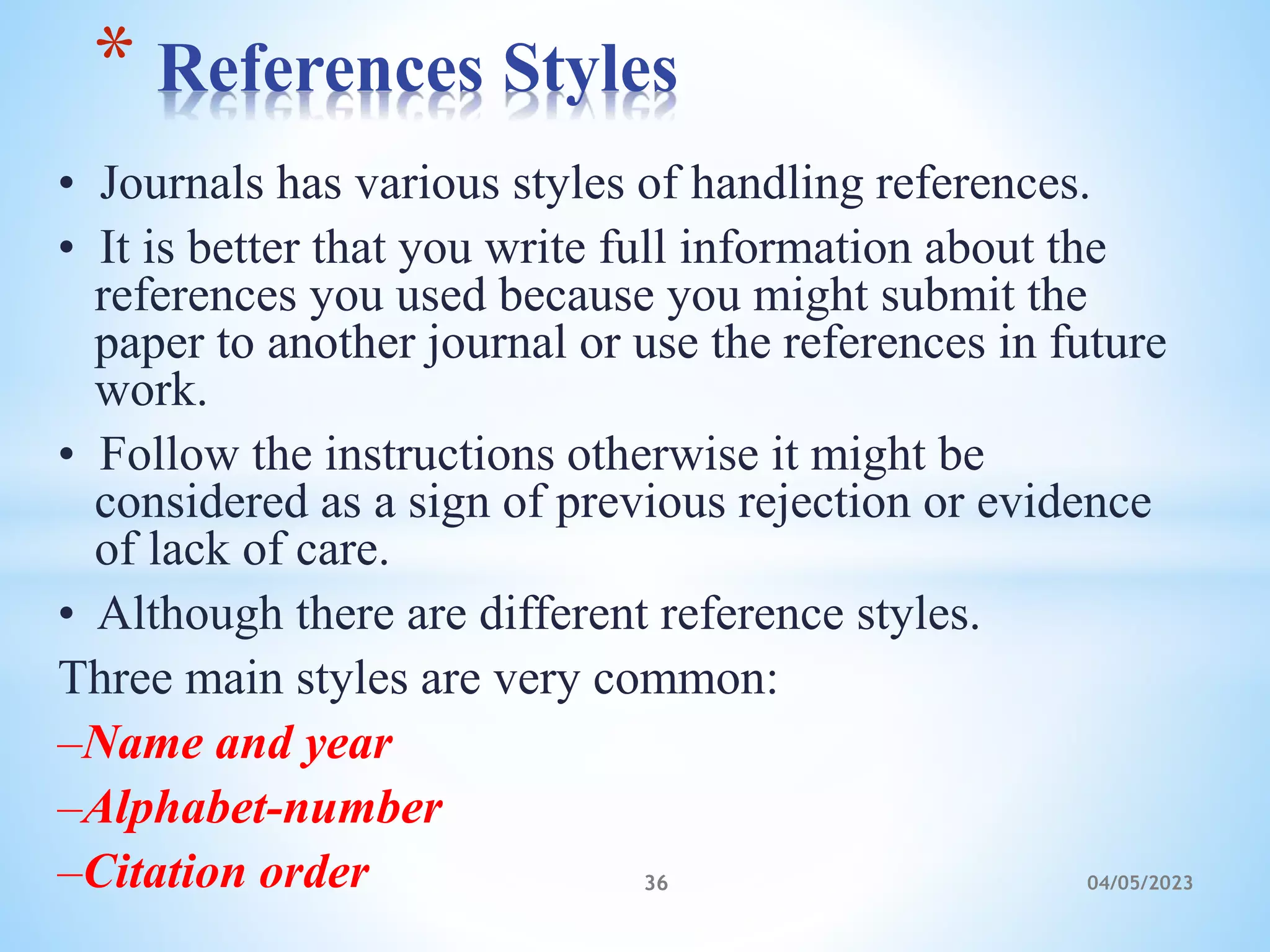 • Journals has various styles of handling references.
• It is better that you write full information about the
references you used because you might submit the
paper to another journal or use the references in future
work.
• Follow the instructions otherwise it might be
considered as a sign of previous rejection or evidence
of lack of care.
• Although there are different reference styles.
Three main styles are very common:
–Name and year
–Alphabet-number
–Citation order
* References Styles
36 04/05/2023
 