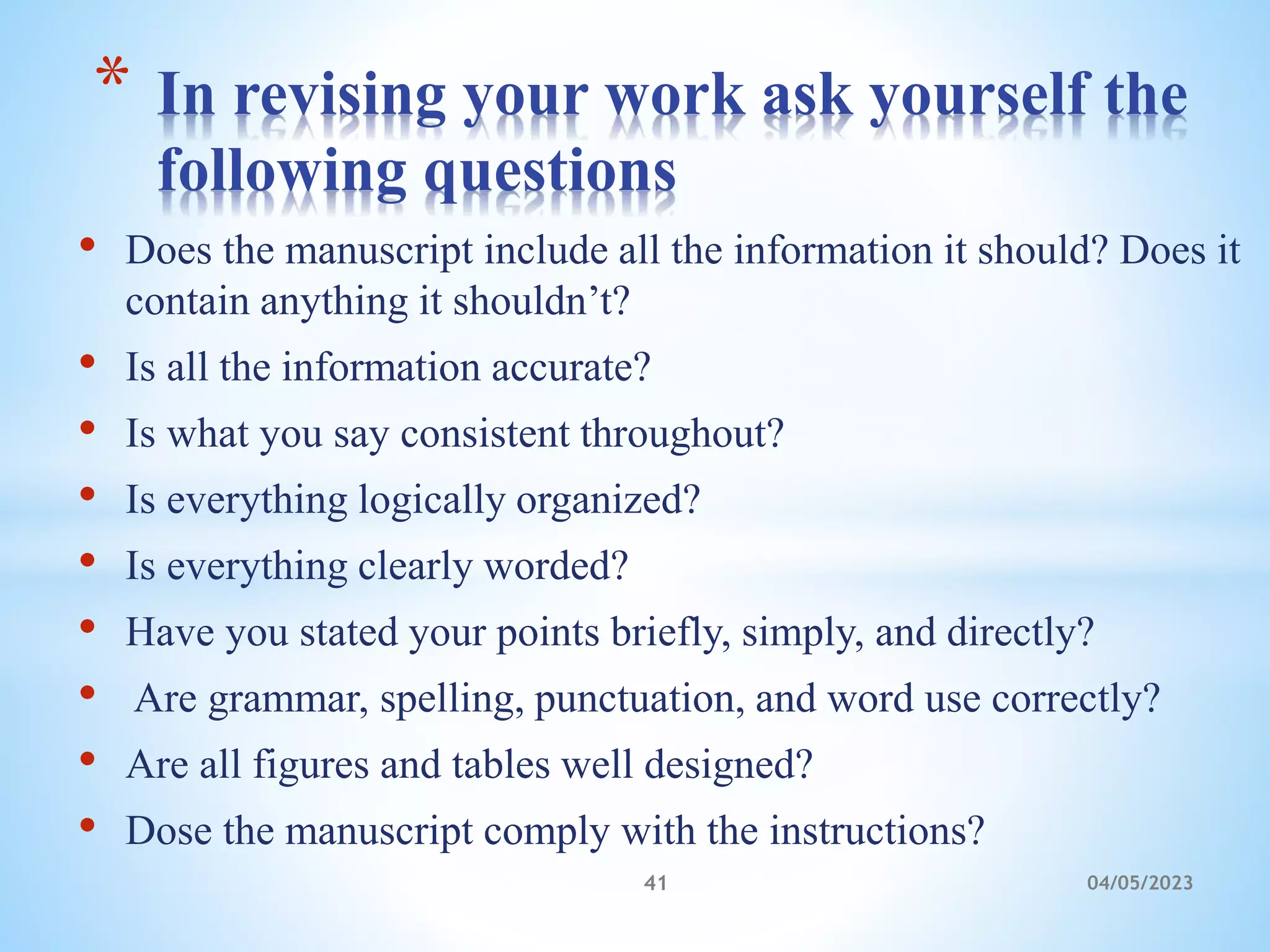 • Does the manuscript include all the information it should? Does it
contain anything it shouldn’t?
• Is all the information accurate?
• Is what you say consistent throughout?
• Is everything logically organized?
• Is everything clearly worded?
• Have you stated your points briefly, simply, and directly?
• Are grammar, spelling, punctuation, and word use correctly?
• Are all figures and tables well designed?
• Dose the manuscript comply with the instructions?
* In revising your work ask yourself the
following questions
41 04/05/2023
 