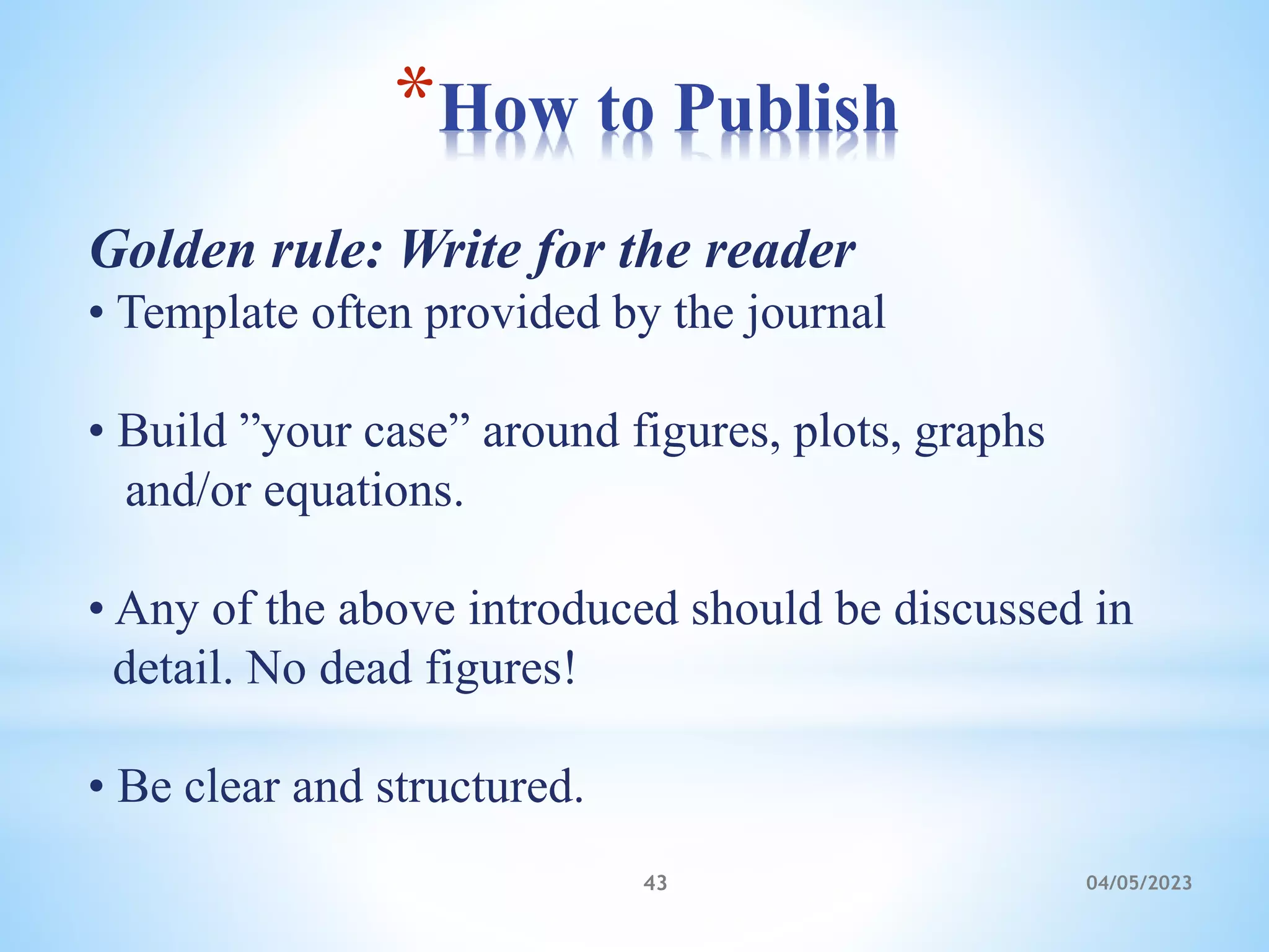 *How to Publish
04/05/2023
43
Golden rule: Write for the reader
• Template often provided by the journal
• Build ”your case” around figures, plots, graphs
and/or equations.
• Any of the above introduced should be discussed in
detail. No dead figures!
• Be clear and structured.
 