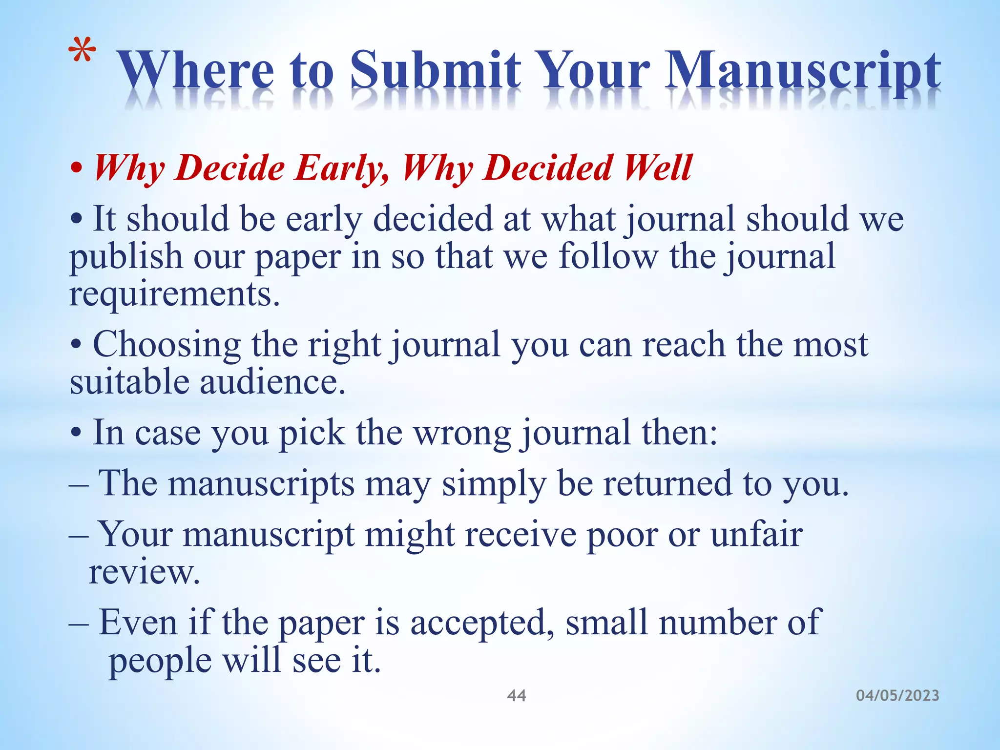 • Why Decide Early, Why Decided Well
• It should be early decided at what journal should we
publish our paper in so that we follow the journal
requirements.
• Choosing the right journal you can reach the most
suitable audience.
• In case you pick the wrong journal then:
– The manuscripts may simply be returned to you.
– Your manuscript might receive poor or unfair
review.
– Even if the paper is accepted, small number of
people will see it.
* Where to Submit Your Manuscript
44 04/05/2023
 