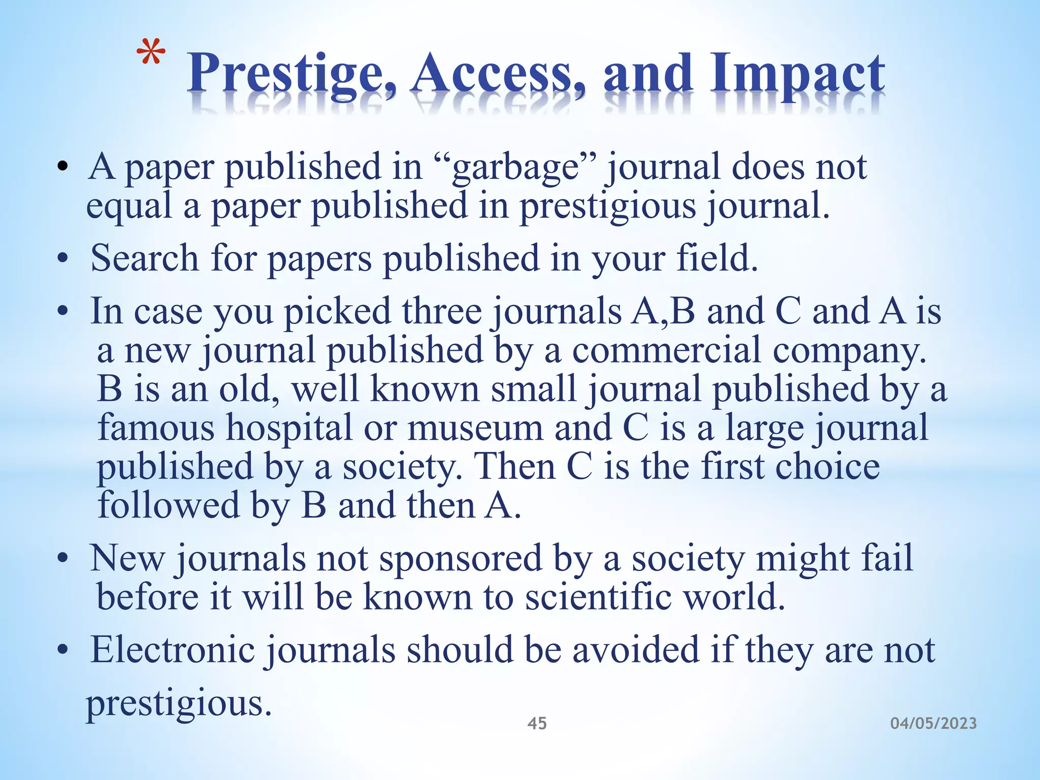 • A paper published in “garbage” journal does not
equal a paper published in prestigious journal.
• Search for papers published in your field.
• In case you picked three journals A,B and C and A is
a new journal published by a commercial company.
B is an old, well known small journal published by a
famous hospital or museum and C is a large journal
published by a society. Then C is the first choice
followed by B and then A.
• New journals not sponsored by a society might fail
before it will be known to scientific world.
• Electronic journals should be avoided if they are not
prestigious.
* Prestige, Access, and Impact
45 04/05/2023
 