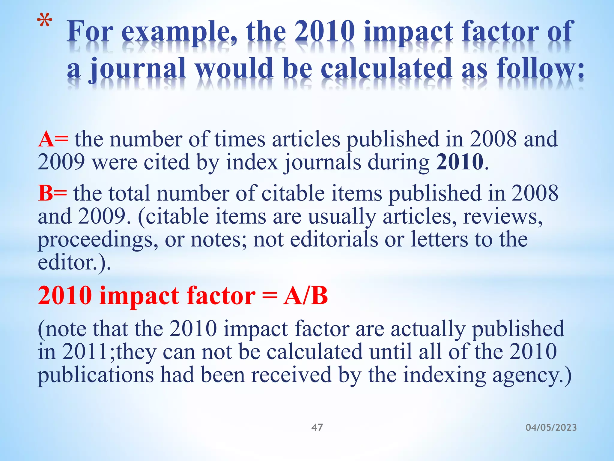 A= the number of times articles published in 2008 and
2009 were cited by index journals during 2010.
B= the total number of citable items published in 2008
and 2009. (citable items are usually articles, reviews,
proceedings, or notes; not editorials or letters to the
editor.).
2010 impact factor = A/B
(note that the 2010 impact factor are actually published
in 2011;they can not be calculated until all of the 2010
publications had been received by the indexing agency.)
* For example, the 2010 impact factor of
a journal would be calculated as follow:
47 04/05/2023
 