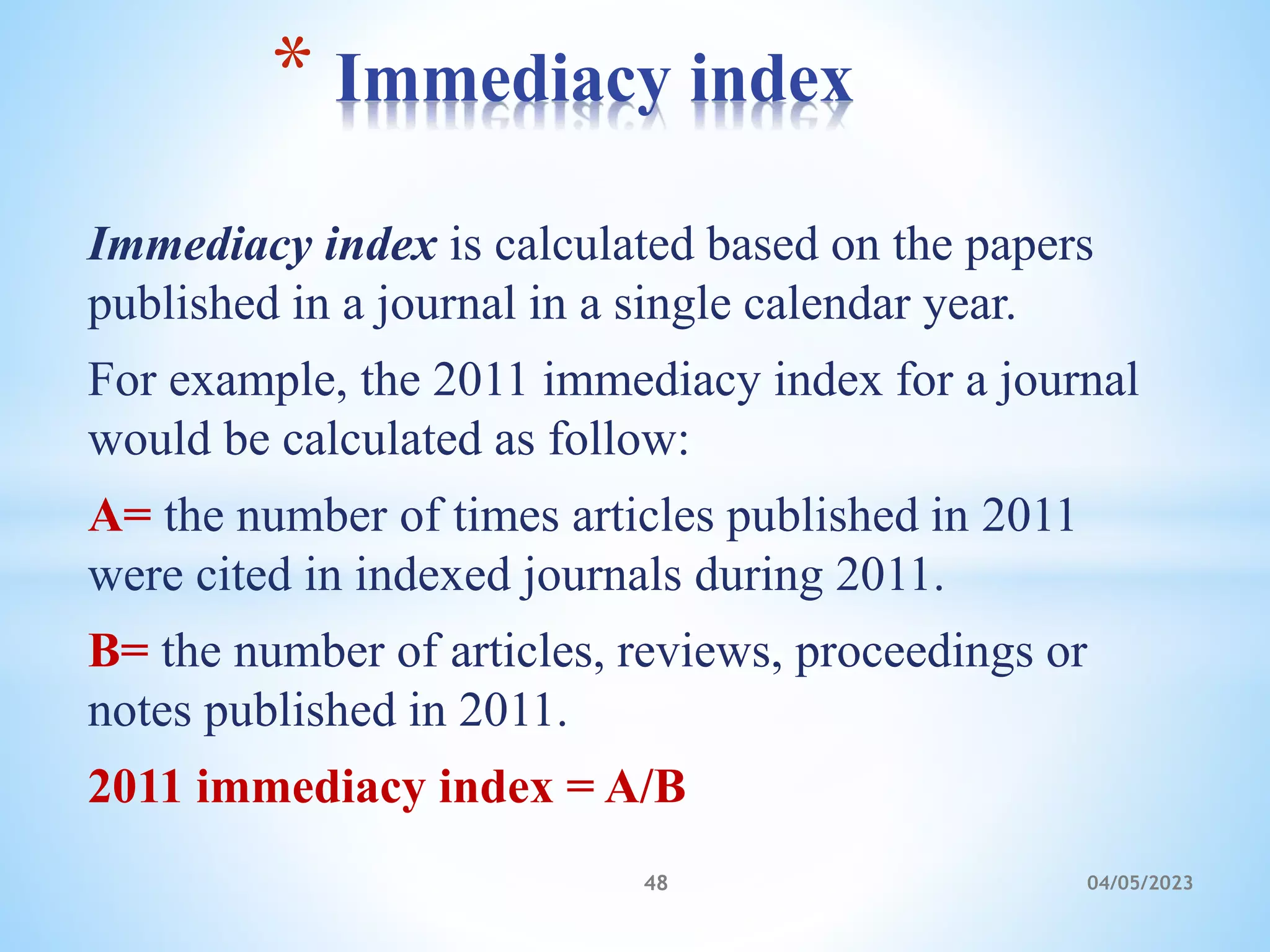 Immediacy index is calculated based on the papers
published in a journal in a single calendar year.
For example, the 2011 immediacy index for a journal
would be calculated as follow:
A= the number of times articles published in 2011
were cited in indexed journals during 2011.
B= the number of articles, reviews, proceedings or
notes published in 2011.
2011 immediacy index = A/B
* Immediacy index
48 04/05/2023
 
