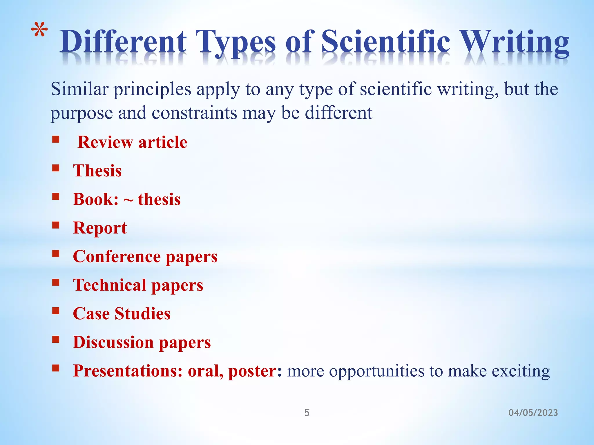 Similar principles apply to any type of scientific writing, but the
purpose and constraints may be different
 Review article
 Thesis
 Book: ~ thesis
 Report
 Conference papers
 Technical papers
 Case Studies
 Discussion papers
 Presentations: oral, poster: more opportunities to make exciting
* Different Types of Scientific Writing
5 04/05/2023
 