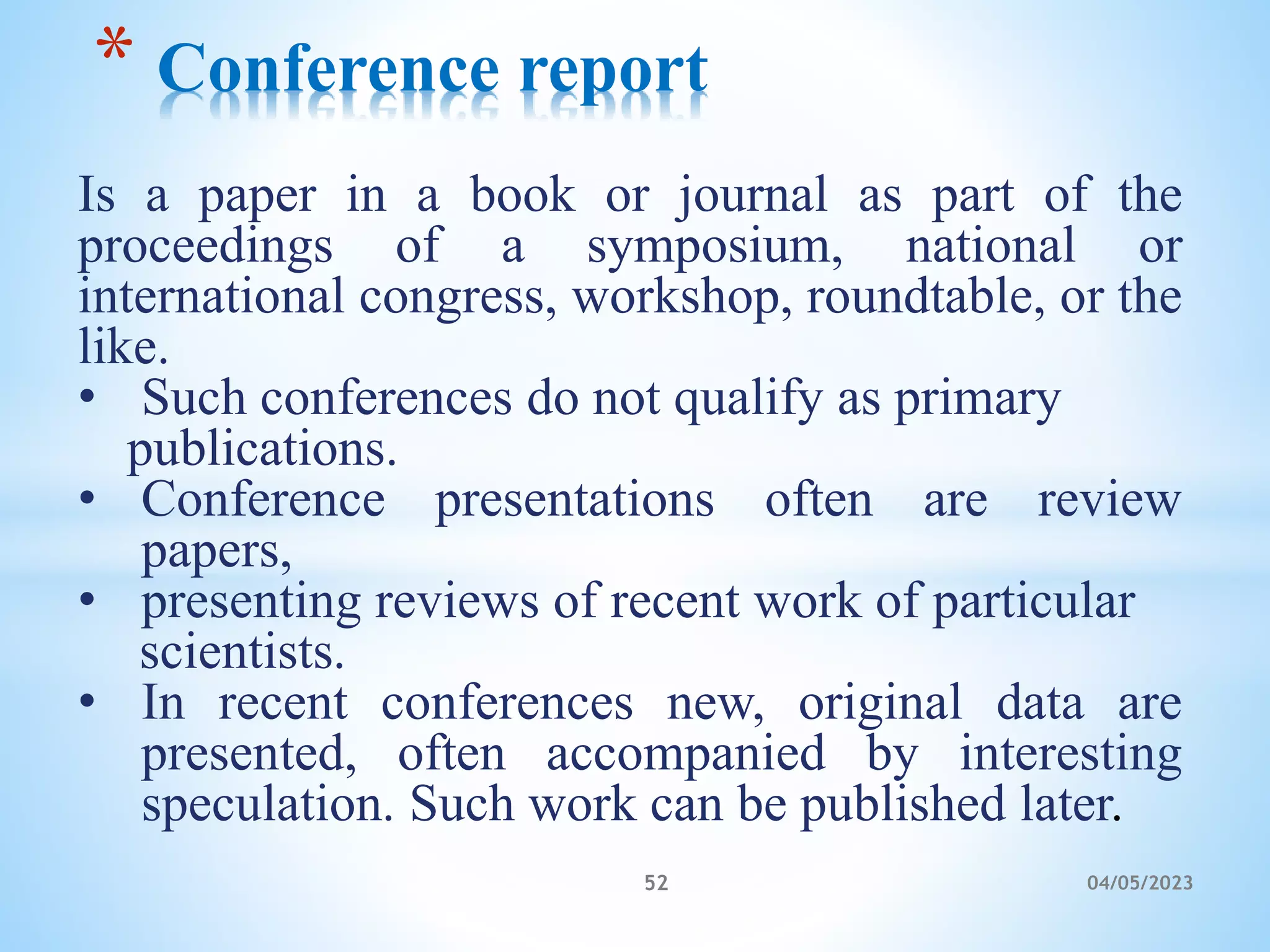 Is a paper in a book or journal as part of the
proceedings of a symposium, national or
international congress, workshop, roundtable, or the
like.
• Such conferences do not qualify as primary
publications.
• Conference presentations often are review
papers,
• presenting reviews of recent work of particular
scientists.
• In recent conferences new, original data are
presented, often accompanied by interesting
speculation. Such work can be published later.
* Conference report
52 04/05/2023
 