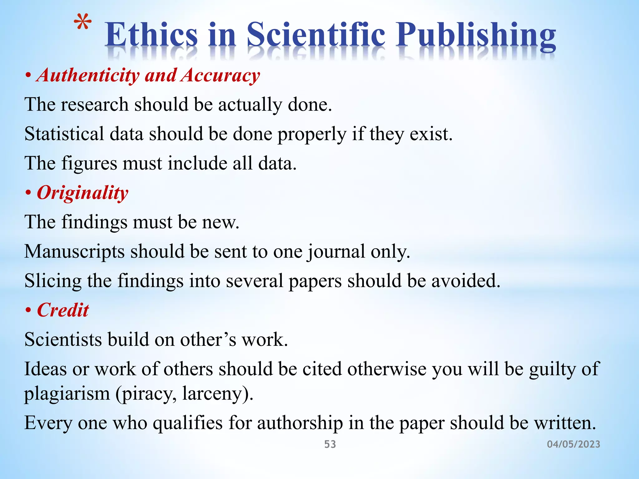• Authenticity and Accuracy
The research should be actually done.
Statistical data should be done properly if they exist.
The figures must include all data.
• Originality
The findings must be new.
Manuscripts should be sent to one journal only.
Slicing the findings into several papers should be avoided.
• Credit
Scientists build on other’s work.
Ideas or work of others should be cited otherwise you will be guilty of
plagiarism (piracy, larceny).
Every one who qualifies for authorship in the paper should be written.
* Ethics in Scientific Publishing
53 04/05/2023
 