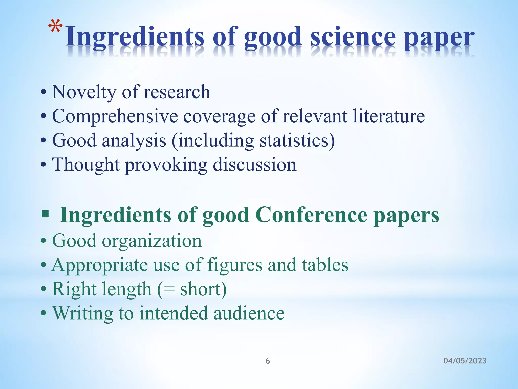 *Ingredients of good science paper
04/05/2023
6
• Novelty of research
• Comprehensive coverage of relevant literature
• Good analysis (including statistics)
• Thought provoking discussion
 Ingredients of good Conference papers
• Good organization
• Appropriate use of figures and tables
• Right length (= short)
• Writing to intended audience
 
