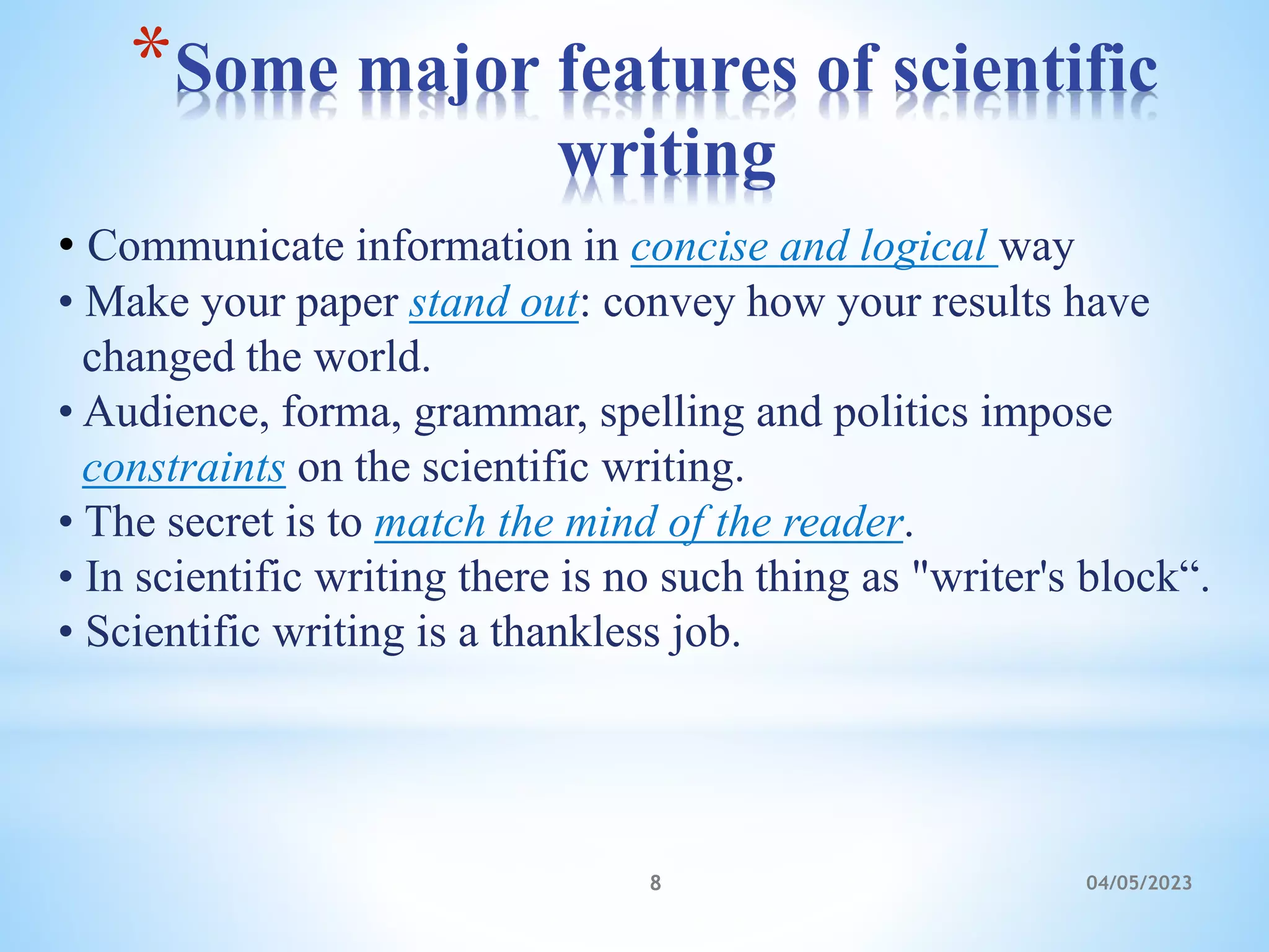 *Some major features of scientific
writing
04/05/2023
8
• Communicate information in concise and logical way
• Make your paper stand out: convey how your results have
changed the world.
• Audience, forma, grammar, spelling and politics impose
constraints on the scientific writing.
• The secret is to match the mind of the reader.
• In scientific writing there is no such thing as "writer's block“.
• Scientific writing is a thankless job.
 
