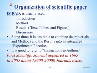 IMRAD: is usually used.
Introduction
Method
Results ( Text, Tables, and Figures)
Discussion
• Some times it is desirable to combine the Materials
and Methods and the Results into an integrated
“Experimental” section.
• It is good to refer to “Instructions to Authors”.
First Scientific Journal appeared in 1665
In 2005 about 15000-20000 Journals exists.
* Organization of scientific paper
11 04/05/2023
 
