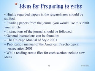 • Highly regarded papers in the research area should be
studied.
• Reading papers from the journal you would like to submit
your article.
• Instructions of the journal should be followed.
• General instructions can be found in:
– The Chicago Manual of Style 2003
– Publication manual of the American Psychological
Association 2001.
• While reading create files for each section include new
ideas.
* Ideas for Preparing to write
12 04/05/2023
 