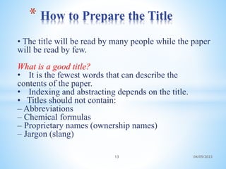 • The title will be read by many people while the paper
will be read by few.
What is a good title?
• It is the fewest words that can describe the
contents of the paper.
• Indexing and abstracting depends on the title.
• Titles should not contain:
– Abbreviations
– Chemical formulas
– Proprietary names (ownership names)
– Jargon (slang)
* How to Prepare the Title
13 04/05/2023
 