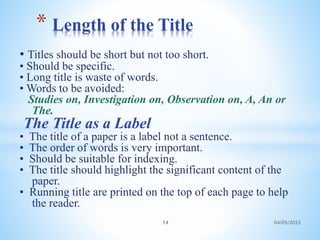 • Titles should be short but not too short.
• Should be specific.
• Long title is waste of words.
• Words to be avoided:
Studies on, Investigation on, Observation on, A, An or
The.
The Title as a Label
• The title of a paper is a label not a sentence.
• The order of words is very important.
• Should be suitable for indexing.
• The title should highlight the significant content of the
paper.
• Running title are printed on the top of each page to help
the reader.
* Length of the Title
14 04/05/2023
 