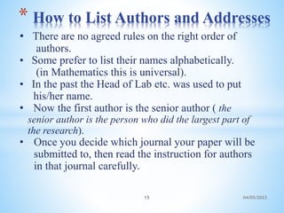 • There are no agreed rules on the right order of
authors.
• Some prefer to list their names alphabetically.
(in Mathematics this is universal).
• In the past the Head of Lab etc. was used to put
his/her name.
• Now the first author is the senior author ( the
senior author is the person who did the largest part of
the research).
• Once you decide which journal your paper will be
submitted to, then read the instruction for authors
in that journal carefully.
* How to List Authors and Addresses
15 04/05/2023
 