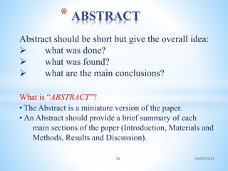 Abstract should be short but give the overall idea:
 what was done?
 what was found?
 what are the main conclusions?
What is “ABSTRACT”?
• The Abstract is a miniature version of the paper.
• An Abstract should provide a brief summary of each
main sections of the paper (Introduction, Materials and
Methods, Results and Discussion).
* ABSTRACT
16 04/05/2023
 