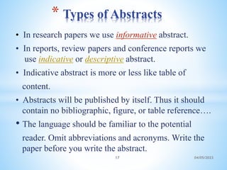 • In research papers we use informative abstract.
• In reports, review papers and conference reports we
use indicative or descriptive abstract.
• Indicative abstract is more or less like table of
content.
• Abstracts will be published by itself. Thus it should
contain no bibliographic, figure, or table reference….
• The language should be familiar to the potential
reader. Omit abbreviations and acronyms. Write the
paper before you write the abstract.
* Types of Abstracts
17 04/05/2023
 