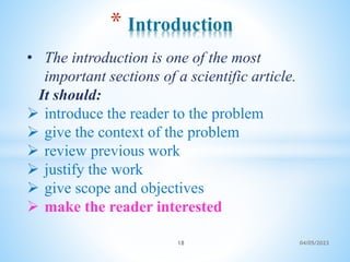 • The introduction is one of the most
important sections of a scientific article.
It should:
 introduce the reader to the problem
 give the context of the problem
 review previous work
 justify the work
 give scope and objectives
 make the reader interested
* Introduction
18 04/05/2023
 