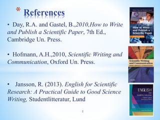 • Day, R.A. and Gastel, B.,2010,How to Write
and Publish a Scientific Paper, 7th Ed.,
Cambridge Un. Press.
• Hofmann, A.H.,2010, Scientific Writing and
Communication, Oxford Un. Press.
• Jansson, R. (2013). English for Scientific
Research: A Practical Guide to Good Science
Writing, Studentlitteratur, Lund
* References
2 04/05/2023
 