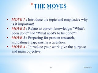 *THE MOVES
• MOVE 1 : Introduce the topic and emphasize why
is it important!
• MOVE 2 : Relate to current knowledge: "What's
been done" and "What need's to be done?“
• MOVE 3 : Preparing for present research,
indicating a gap, raising a question.
• MOVE 4 : Introduce your work give the purpose
and main objective.
20 04/05/2023
 