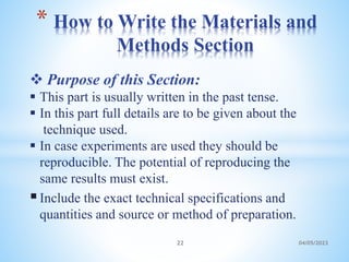 Purpose of this Section:
 This part is usually written in the past tense.
 In this part full details are to be given about the
technique used.
 In case experiments are used they should be
reproducible. The potential of reproducing the
same results must exist.
Include the exact technical specifications and
quantities and source or method of preparation.
* How to Write the Materials and
Methods Section
22 04/05/2023
 
