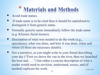  Avoid trade names.
 If trade name is to be cited then it should be capitalized to
distinguish it from generic name.
 Normally generic name immediately follow the trade name
(e.g. Kleenex facial tissues).
 Description of what was needed to do the work (e.g.,
specimens), what was done, and how it was done, when and
where (if these are necessary details).
 Not a narrative, as you might write to your friend describing
your day (“First we drove the van to the river, then we launched
the boat and. . . .”) but rather a concise description of what a
reader would need to envision, understand, assess, and (if
needed) replicate the work.
* Materials and Methods
23
04/05/2023
 