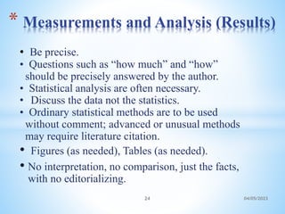 • Be precise.
• Questions such as “how much” and “how”
should be precisely answered by the author.
• Statistical analysis are often necessary.
• Discuss the data not the statistics.
• Ordinary statistical methods are to be used
without comment; advanced or unusual methods
may require literature citation.
• Figures (as needed), Tables (as needed).
• No interpretation, no comparison, just the facts,
with no editorializing.
* Measurements and Analysis (Results)
24 04/05/2023
 
