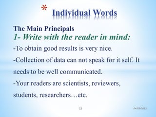 The Main Principals
1- Write with the reader in mind:
-To obtain good results is very nice.
-Collection of data can not speak for it self. It
needs to be well communicated.
-Your readers are scientists, reviewers,
students, researchers…etc.
* Individual Words
25 04/05/2023
 