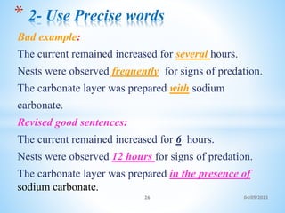 Bad example:
The current remained increased for several hours.
Nests were observed frequently for signs of predation.
The carbonate layer was prepared with sodium
carbonate.
Revised good sentences:
The current remained increased for 6 hours.
Nests were observed 12 hours for signs of predation.
The carbonate layer was prepared in the presence of
sodium carbonate.
* 2- Use Precise words
26 04/05/2023
 