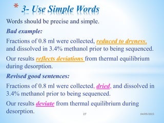 Words should be precise and simple.
Bad example:
Fractions of 0.8 ml were collected, reduced to dryness,
and dissolved in 3.4% methanol prior to being sequenced.
Our results reflects deviations from thermal equilibrium
during desorption.
Revised good sentences:
Fractions of 0.8 ml were collected, dried, and dissolved in
3.4% methanol prior to being sequenced.
Our results deviate from thermal equilibrium during
desorption.
* 3- Use Simple Words
27 04/05/2023
 