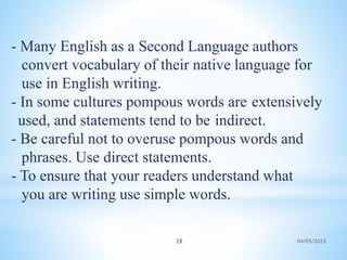 - Many English as a Second Language authors
convert vocabulary of their native language for
use in English writing.
- In some cultures pompous words are extensively
used, and statements tend to be indirect.
- Be careful not to overuse pompous words and
phrases. Use direct statements.
- To ensure that your readers understand what
you are writing use simple words.
28 04/05/2023
 