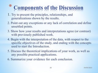 1. Try to present the principles, relationships, and
generalizations shown by the results.
2. Point out any exceptions or any lack of correlation and define
unsettled points.
3. Show how your results and interpretations agree (or contrast)
with previously published work.
4. Begin with the interpretation of the data, with respect to the
specific objectives of the study, and ending with the concepts
used to start the Introduction.
5. Discuss the theoretical implications of your work, as well as
any possible practical applications.
6. Summarize your evidence for each conclusion.
* Components of the Discussion
30 04/05/2023
 