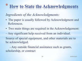 Ingredients of the Acknowledgments:
• The paper is usually followed by Acknowledgment and
References.
• Two main things are required in the Acknowledgement:
– Any significant help received from an individual.
Source of special equipment, and other materials are to
be acknowledged.
- Any outside financial assistance such as grants,
scholarship, or contract
* How to State the Acknowledgments
34 04/05/2023
 