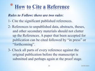 Rules to Follow: there are two rules:
1- Cite the significant published references.
2- References to unpublished data, abstracts, theses,
and other secondary materials should not clutter
up the References. A paper that been accepted for
publication can be cited followed by “in press” or
“forthcoming”.
3- Check all parts of every reference against the
original publication before the manuscript is
submitted and perhaps again at the proof stage.
* How to Cite a Reference
35 04/05/2023
 