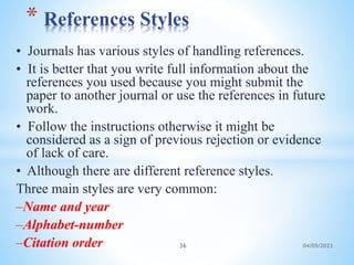 • Journals has various styles of handling references.
• It is better that you write full information about the
references you used because you might submit the
paper to another journal or use the references in future
work.
• Follow the instructions otherwise it might be
considered as a sign of previous rejection or evidence
of lack of care.
• Although there are different reference styles.
Three main styles are very common:
–Name and year
–Alphabet-number
–Citation order
* References Styles
36 04/05/2023
 